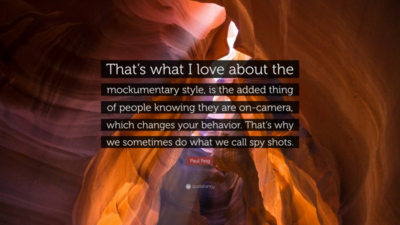 Paul Feig Quote: “That’s what I love about the mockumentary style, is the added thing of people knowing they are on-camera, which changes your behavior. That’s why we sometimes do what we call spy shots.”