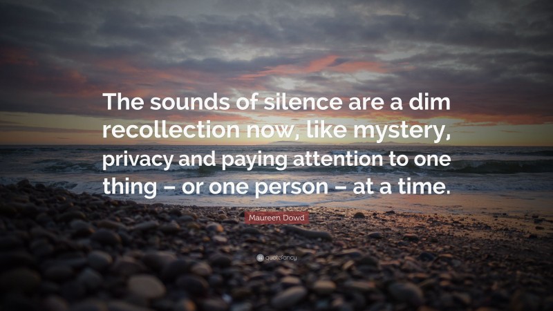 Maureen Dowd Quote: “The sounds of silence are a dim recollection now, like mystery, privacy and paying attention to one thing – or one person – at a time.”