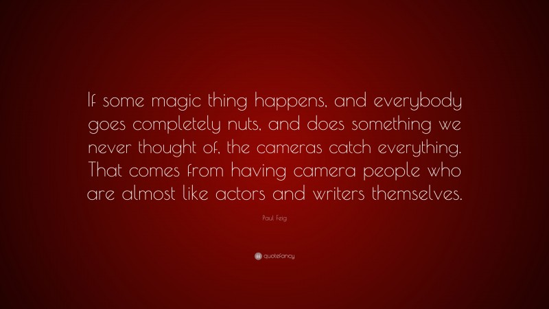 Paul Feig Quote: “If some magic thing happens, and everybody goes completely nuts, and does something we never thought of, the cameras catch everything. That comes from having camera people who are almost like actors and writers themselves.”