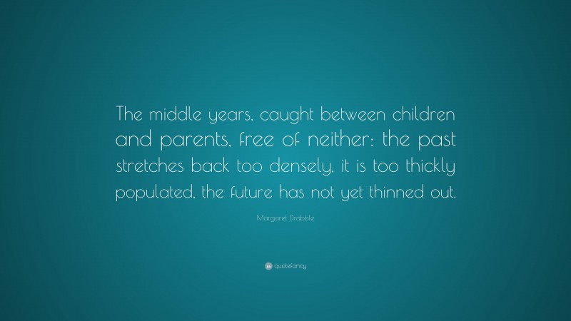 Margaret Drabble Quote: “The middle years, caught between children and parents, free of neither: the past stretches back too densely, it is too thickly populated, the future has not yet thinned out.”