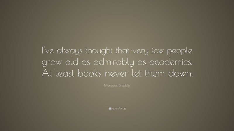 Margaret Drabble Quote: “I’ve always thought that very few people grow old as admirably as academics. At least books never let them down.”