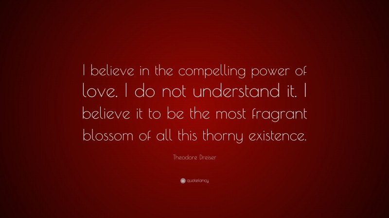 Theodore Dreiser Quote: “I believe in the compelling power of love. I do not understand it. I believe it to be the most fragrant blossom of all this thorny existence.”