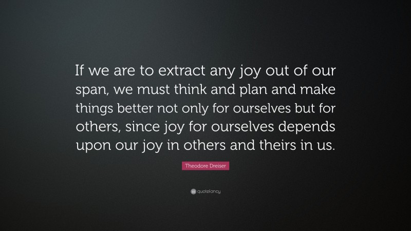 Theodore Dreiser Quote: “If we are to extract any joy out of our span, we must think and plan and make things better not only for ourselves but for others, since joy for ourselves depends upon our joy in others and theirs in us.”