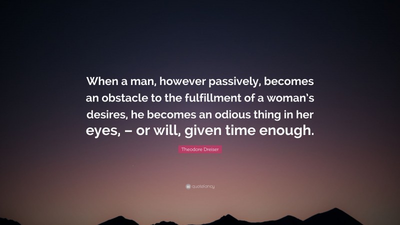 Theodore Dreiser Quote: “When a man, however passively, becomes an obstacle to the fulfillment of a woman’s desires, he becomes an odious thing in her eyes, – or will, given time enough.”