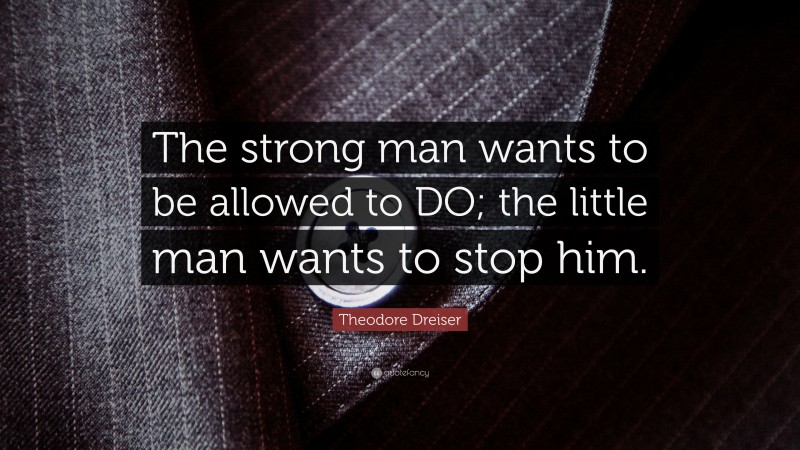 Theodore Dreiser Quote: “The strong man wants to be allowed to DO; the little man wants to stop him.”