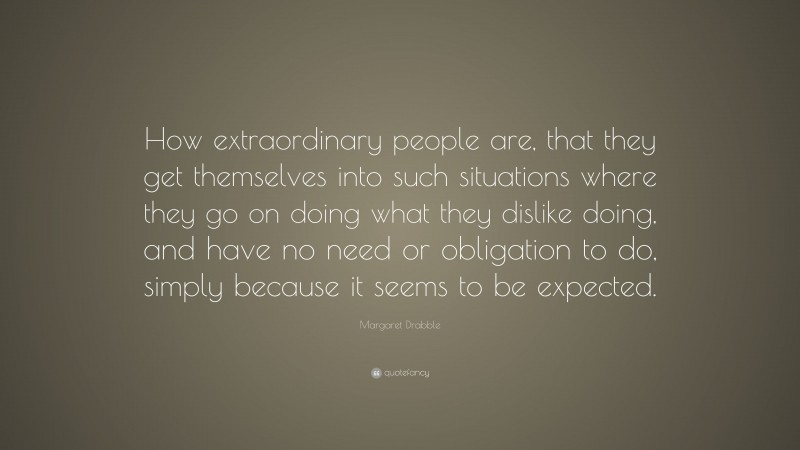 Margaret Drabble Quote: “How extraordinary people are, that they get themselves into such situations where they go on doing what they dislike doing, and have no need or obligation to do, simply because it seems to be expected.”