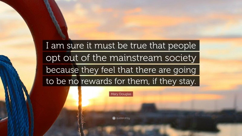 Mary Douglas Quote: “I am sure it must be true that people opt out of the mainstream society because they feel that there are going to be no rewards for them, if they stay.”