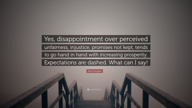 Mary Douglas Quote: “Yes, disappointment over perceived unfairness, injustice, promises not kept, tends to go hand in hand with increasing prosperity. Expectations are dashed. What can I say!”