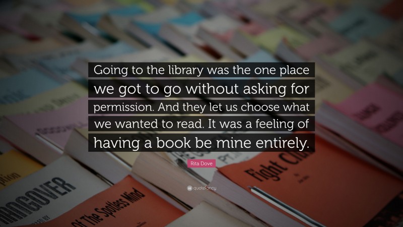 Rita Dove Quote: “Going to the library was the one place we got to go without asking for permission. And they let us choose what we wanted to read. It was a feeling of having a book be mine entirely.”