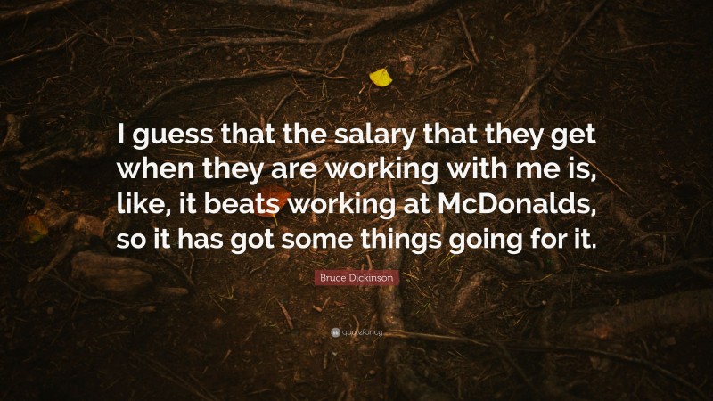 Bruce Dickinson Quote: “I guess that the salary that they get when they are working with me is, like, it beats working at McDonalds, so it has got some things going for it.”