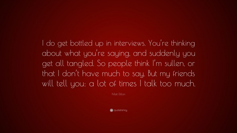 Matt Dillon Quote: “I do get bottled up in interviews. You’re thinking about what you’re saying, and suddenly you get all tangled. So people think I’m sullen, or that I don’t have much to say. But my friends will tell you: a lot of times I talk too much.”