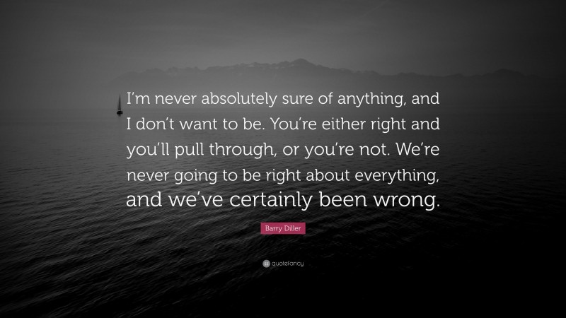 Barry Diller Quote: “I’m never absolutely sure of anything, and I don’t want to be. You’re either right and you’ll pull through, or you’re not. We’re never going to be right about everything, and we’ve certainly been wrong.”