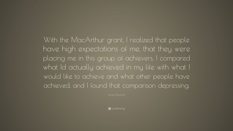 Jared Diamond Quote: “With the MacArthur grant, I realized that people have high expectations of me, that they were placing me in this group of achievers. I compared what Id actually achieved in my life with what I would like to achieve and what other people have achieved, and I found that comparison depressing.”