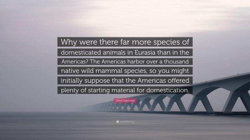 Jared Diamond Quote: “Why were there far more species of domesticated animals in Eurasia than in the Americas? The Americas harbor over a thousand native wild mammal species, so you might initially suppose that the Americas offered plenty of starting material for domestication.”