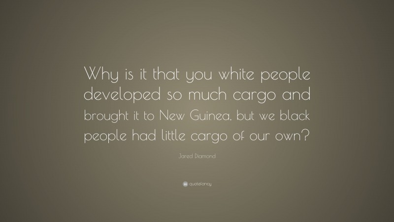 Jared Diamond Quote: “Why is it that you white people developed so much cargo and brought it to New Guinea, but we black people had little cargo of our own?”