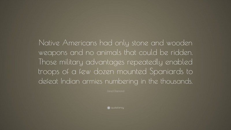 Jared Diamond Quote: “Native Americans had only stone and wooden weapons and no animals that could be ridden. Those military advantages repeatedly enabled troops of a few dozen mounted Spaniards to defeat Indian armies numbering in the thousands.”