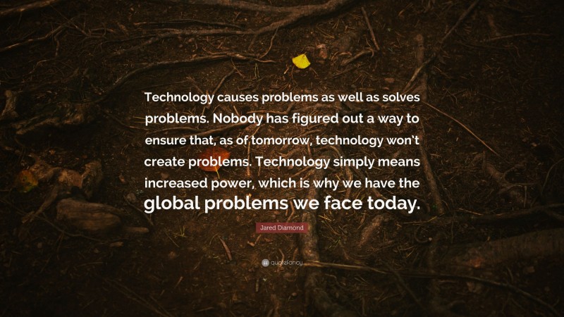 Jared Diamond Quote: “Technology causes problems as well as solves problems. Nobody has figured out a way to ensure that, as of tomorrow, technology won’t create problems. Technology simply means increased power, which is why we have the global problems we face today.”