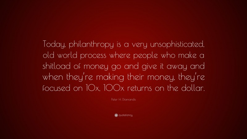 Peter H. Diamandis Quote: “Today, philanthropy is a very unsophisticated, old world process where people who make a shitload of money go and give it away and when they’re making their money, they’re focused on 10x, 100x returns on the dollar.”