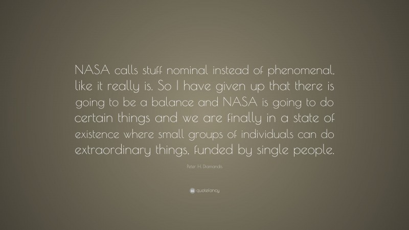 Peter H. Diamandis Quote: “NASA calls stuff nominal instead of phenomenal, like it really is. So I have given up that there is going to be a balance and NASA is going to do certain things and we are finally in a state of existence where small groups of individuals can do extraordinary things, funded by single people.”