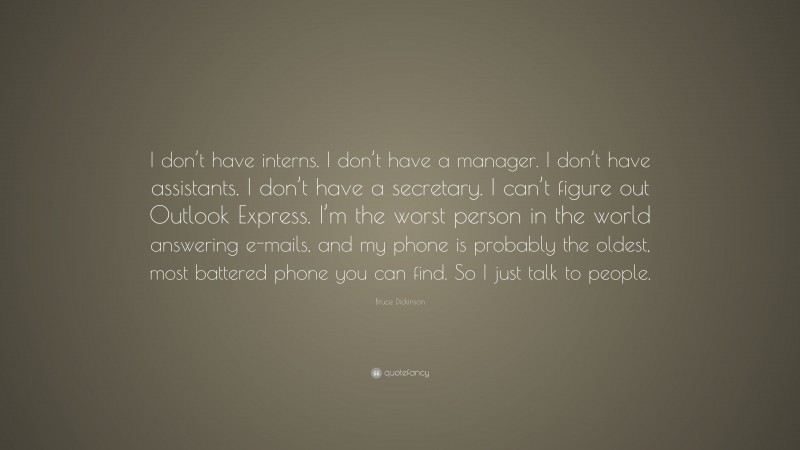 Bruce Dickinson Quote: “I don’t have interns. I don’t have a manager. I don’t have assistants. I don’t have a secretary. I can’t figure out Outlook Express. I’m the worst person in the world answering e-mails, and my phone is probably the oldest, most battered phone you can find. So I just talk to people.”