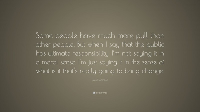 Jared Diamond Quote: “Some people have much more pull than other people. But when I say that the public has ultimate responsibility, I’m not saying it in a moral sense. I’m just saying it in the sense of what is it that’s really going to bring change.”