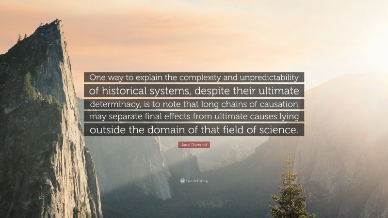 Jared Diamond Quote: “One way to explain the complexity and unpredictability of historical systems, despite their ultimate determinacy, is to note that long chains of causation may separate final effects from ultimate causes lying outside the domain of that field of science.”