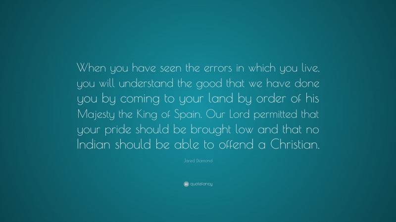 Jared Diamond Quote: “When you have seen the errors in which you live, you will understand the good that we have done you by coming to your land by order of his Majesty the King of Spain. Our Lord permitted that your pride should be brought low and that no Indian should be able to offend a Christian.”