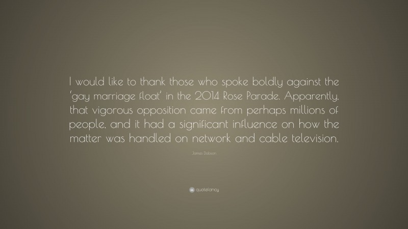 James Dobson Quote: “I would like to thank those who spoke boldly against the ‘gay marriage float’ in the 2014 Rose Parade. Apparently, that vigorous opposition came from perhaps millions of people, and it had a significant influence on how the matter was handled on network and cable television.”
