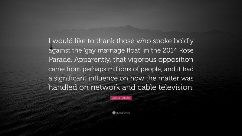 James Dobson Quote: “I would like to thank those who spoke boldly against the ‘gay marriage float’ in the 2014 Rose Parade. Apparently, that vigorous opposition came from perhaps millions of people, and it had a significant influence on how the matter was handled on network and cable television.”
