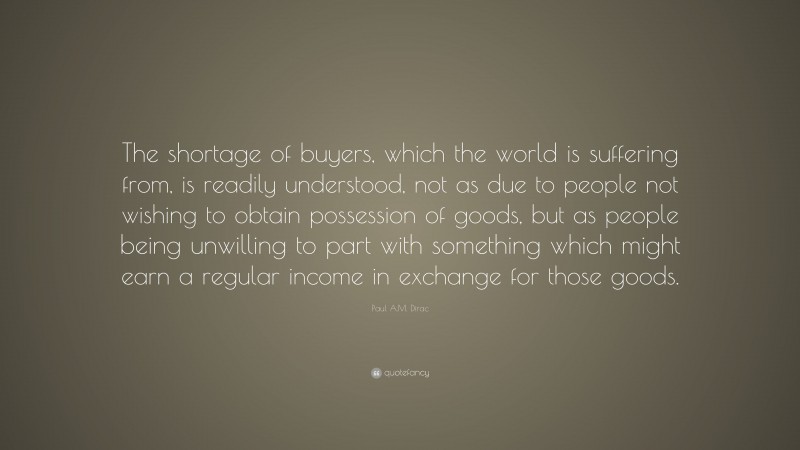 Paul A.M. Dirac Quote: “The shortage of buyers, which the world is suffering from, is readily understood, not as due to people not wishing to obtain possession of goods, but as people being unwilling to part with something which might earn a regular income in exchange for those goods.”