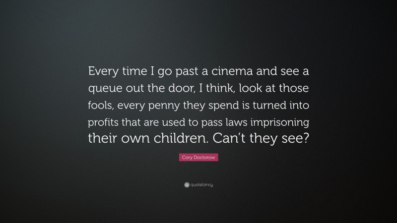Cory Doctorow Quote: “Every time I go past a cinema and see a queue out the door, I think, look at those fools, every penny they spend is turned into profits that are used to pass laws imprisoning their own children. Can’t they see?”