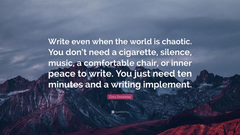 Cory Doctorow Quote: “Write even when the world is chaotic. You don’t need a cigarette, silence, music, a comfortable chair, or inner peace to write. You just need ten minutes and a writing implement.”