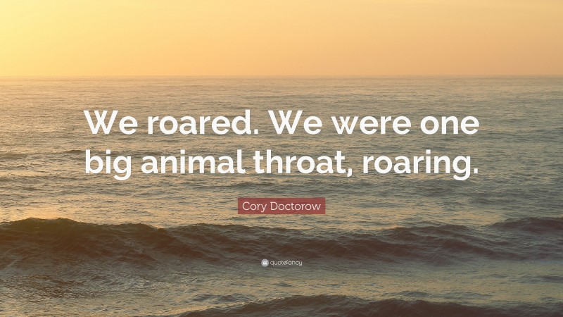 Cory Doctorow Quote: “We roared. We were one big animal throat, roaring.”