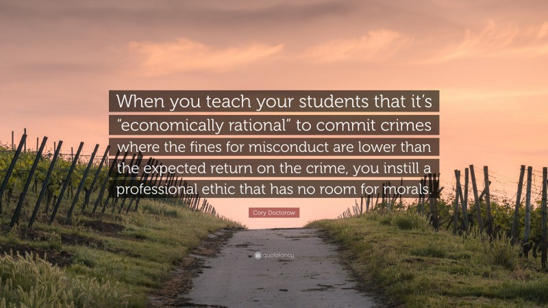 Cory Doctorow Quote: “When you teach your students that it’s “economically rational” to commit crimes where the fines for misconduct are lower than the expected return on the crime, you instill a professional ethic that has no room for morals.”