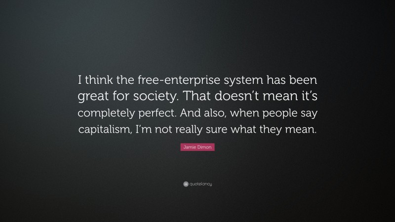 Jamie Dimon Quote: “I think the free-enterprise system has been great for society. That doesn’t mean it’s completely perfect. And also, when people say capitalism, I’m not really sure what they mean.”
