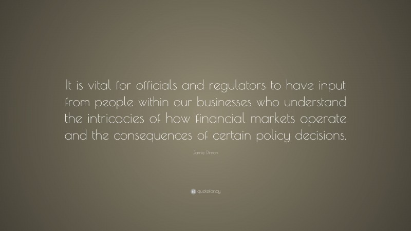 Jamie Dimon Quote: “It is vital for officials and regulators to have input from people within our businesses who understand the intricacies of how financial markets operate and the consequences of certain policy decisions.”