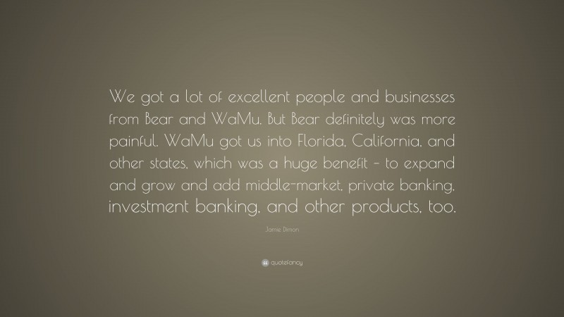 Jamie Dimon Quote: “We got a lot of excellent people and businesses from Bear and WaMu. But Bear definitely was more painful. WaMu got us into Florida, California, and other states, which was a huge benefit – to expand and grow and add middle-market, private banking, investment banking, and other products, too.”