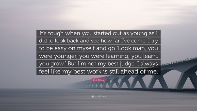 Matt Dillon Quote: “It’s tough when you started out as young as I did to look back and see how far I’ve come. I try to be easy on myself and go ‘Look man, you were younger, you were learning; you learn, you grow.’ But I’m not my best judge. I always feel like my best work is still ahead of me.”