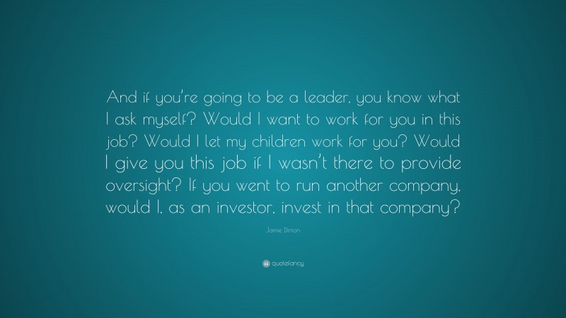Jamie Dimon Quote: “And if you’re going to be a leader, you know what I ask myself? Would I want to work for you in this job? Would I let my children work for you? Would I give you this job if I wasn’t there to provide oversight? If you went to run another company, would I, as an investor, invest in that company?”