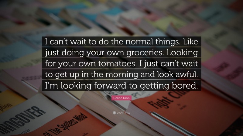 Celine Dion Quote: “I can’t wait to do the normal things. Like just doing your own groceries. Looking for your own tomatoes. I just can’t wait to get up in the morning and look awful. I’m looking forward to getting bored.”