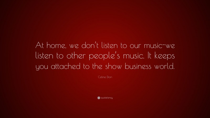 Celine Dion Quote: “At home, we don’t listen to our music-we listen to other people’s music. It keeps you attached to the show business world.”