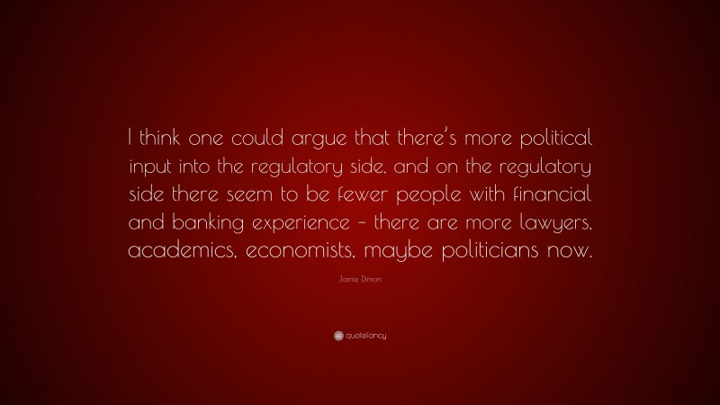 Jamie Dimon Quote: “I think one could argue that there’s more political input into the regulatory side, and on the regulatory side there seem to be fewer people with financial and banking experience – there are more lawyers, academics, economists, maybe politicians now.”