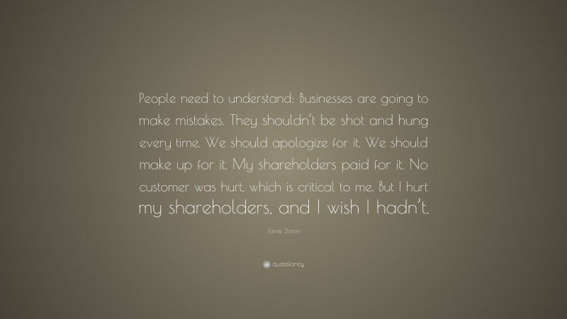 Jamie Dimon Quote: “People need to understand: Businesses are going to make mistakes. They shouldn’t be shot and hung every time. We should apologize for it. We should make up for it. My shareholders paid for it. No customer was hurt, which is critical to me. But I hurt my shareholders, and I wish I hadn’t.”