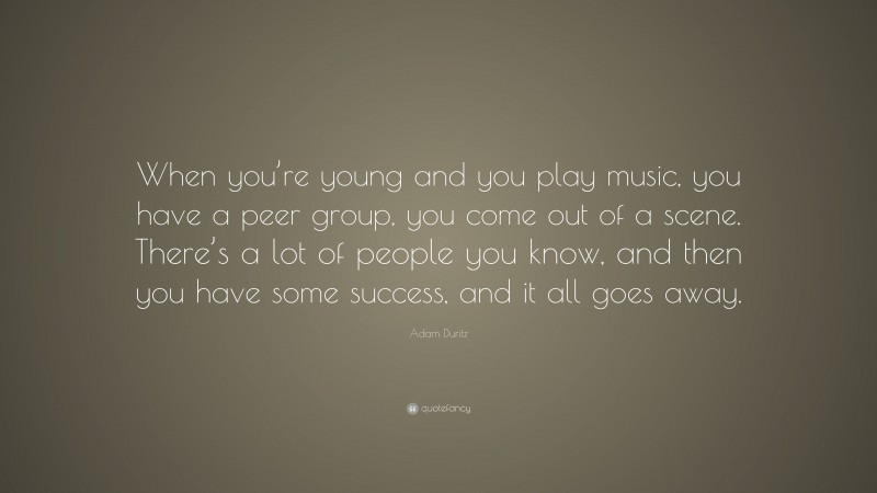 Adam Duritz Quote: “When you’re young and you play music, you have a peer group, you come out of a scene. There’s a lot of people you know, and then you have some success, and it all goes away.”