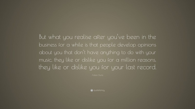 Adam Duritz Quote: “But what you realise after you’ve been in the business for a while is that people develop opinions about you that don’t have anything to do with your music, they like or dislike you for a million reasons, they like or dislike you for your last record.”