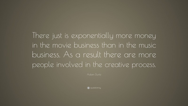 Adam Duritz Quote: “There just is exponentially more money in the movie business than in the music business. As a result there are more people involved in the creative process.”