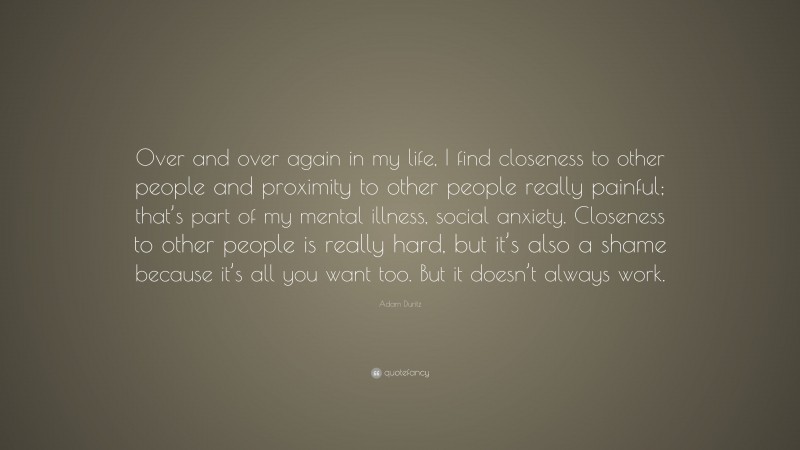 Adam Duritz Quote: “Over and over again in my life, I find closeness to other people and proximity to other people really painful; that’s part of my mental illness, social anxiety. Closeness to other people is really hard, but it’s also a shame because it’s all you want too. But it doesn’t always work.”