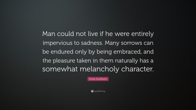 Émile Durkheim Quote: “Man could not live if he were entirely impervious to sadness. Many sorrows can be endured only by being embraced, and the pleasure taken in them naturally has a somewhat melancholy character.”