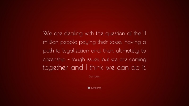 Dick Durbin Quote: “We are dealing with the question of the 11 million people paying their taxes, having a path to legalization and, then, ultimately, to citizenship – tough issues, but we are coming together and I think we can do it.”