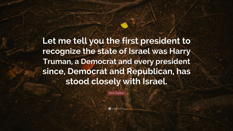 Dick Durbin Quote: “Let me tell you the first president to recognize the state of Israel was Harry Truman, a Democrat and every president since, Democrat and Republican, has stood closely with Israel.”